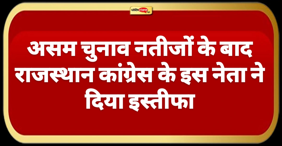 असम चुनाव नतीजों के बाद राजस्थान कांग्रेस के इस नेता ने दिया इस्तीफा, देखें पूरी खबर